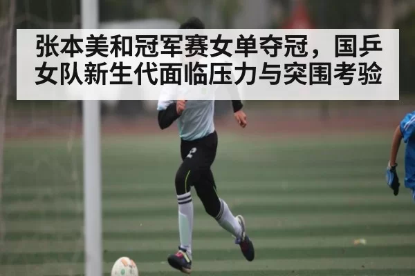 张本美和冠军赛女单夺冠，国乒女队新生代面临压力与突围考验